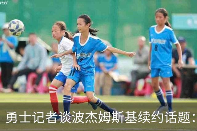 勇士记者谈波杰姆斯基续约话题：他的风格让其价值难以被准确评估